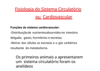 Fisiologia do Sistema Circulatório
ou Cardiovascular
Funções do sistema cardiovascular:
-Distribuiçãode nutrientesabsorvidos no intestino
delgado, gases, hormônios e excretas.
-Retirar das células as excretas e o gás carbônico
resultante do metabolismo.
Os primeiros animais a apresentarem
um sistema circulatório foram os
anelídeos
 