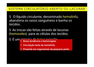 SISTEMA CIRCULATÓRIO ABERTO OU LACUNAR
S O líquido circulante, denominado hemolinfa,
abandona os vasos sanguíneos e banha os
tecidos.
S As trocas são feitas através de lacunas
(hemoceles) para as células dos tecidos.
S É um sistema de baixa pressão.
C Baixa tendência a hemorragias.
C Circulação lenta da hemolinfa.
C Presente em organismos de pequeno porte.
 