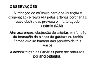 A irrigação do músculo cardíaco (nutrição e
oxigenação) é realizada pelas artérias coronárias,
caso obstruídas provoca o infarto agudo
do miocárdio (IAM)
Aterosclerose: obstrução de artérias em função
OBSERVAÇÕES
A desobstrução das artérias pode ser realizada
por angioplastia.
Aterosclerose: obstrução de artérias em função
da formação de placas de gordura ou tecido
fibroso que se formam nas paredes de tais
vasos
 