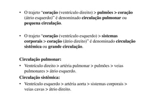 • O trajeto “coração (ventrículo direito) > pulmões > coração
(átrio esquerdo)” é denominado circulação pulmonar ou
pequena circulação.
• O trajeto “coração (ventrículo esquerdo) > sistemas
corporais > coração (átrio direito)” é denominado circulação
sistêmica ou grande circulação.
Circulação pulmonar:
• Ventrículo direito > artéria pulmonar > pulmões > veias
pulmonares > átrio esquerdo.
Circulação sistêmica:
• Ventrículo esquerdo > artéria aorta > sistemas corporais >
veias cavas > átrio direito.
 
