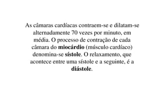 As câmaras cardíacas contraem-se e dilatam-se
alternadamente 70 vezes por minuto, em
média. O processo de contração de cada
câmara do miocárdio (músculo cardíaco)
denomina-se sístole. O relaxamento, quedenomina-se sístole. O relaxamento, que
acontece entre uma sístole e a seguinte, é a
diástole.
 