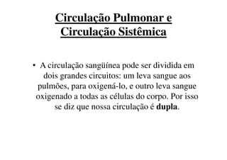 Circulação Pulmonar e
Circulação Sistêmica
• A circulação sangüínea pode ser dividida em
dois grandes circuitos: um leva sangue aosdois grandes circuitos: um leva sangue aos
pulmões, para oxigená-lo, e outro leva sangue
oxigenado a todas as células do corpo. Por isso
se diz que nossa circulação é dupla.
 