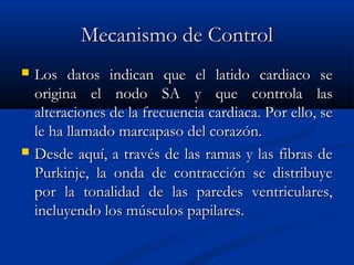 Mecanismo de ControlMecanismo de Control
 Los datos indican que el latido cardiaco seLos datos indican que el latido cardiaco se
origina el nodo SA y que controla lasorigina el nodo SA y que controla las
alteraciones de la frecuencia cardiaca. Por ello, sealteraciones de la frecuencia cardiaca. Por ello, se
le ha llamado marcapaso del corazón.le ha llamado marcapaso del corazón.
 Desde aquí, a través de las ramas y las fibras deDesde aquí, a través de las ramas y las fibras de
Purkinje, la onda de contracción se distribuyePurkinje, la onda de contracción se distribuye
por la tonalidad de las paredes ventriculares,por la tonalidad de las paredes ventriculares,
incluyendo los músculos papilares.incluyendo los músculos papilares.
 