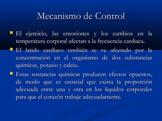 Mecanismo de ControlMecanismo de Control
 El ejercicio, las emociones y los cambios en laEl ejercicio, las emociones y los cambios en la
temperatura corporal afectan a la frecuencia cardiaca.temperatura corporal afectan a la frecuencia cardiaca.
 El latido cardiaco también se ve afectado por laEl latido cardiaco también se ve afectado por la
concentración en el organismo de dos substanciasconcentración en el organismo de dos substancias
químicas, potasio y calcio.químicas, potasio y calcio.
 Estas sustancias químicas producen efectos opuestos,Estas sustancias químicas producen efectos opuestos,
de modo que es esencial que exista la proporciónde modo que es esencial que exista la proporción
adecuada entre una y otra en los líquidos corporalesadecuada entre una y otra en los líquidos corporales
para que el corazón trabaje adecuadamente.para que el corazón trabaje adecuadamente.
 