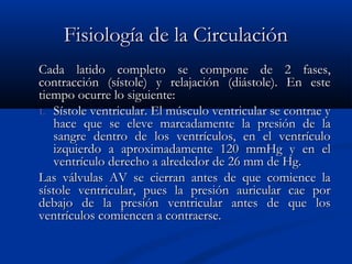 Fisiología de la CirculaciónFisiología de la Circulación
Cada latido completo se compone de 2 fases,Cada latido completo se compone de 2 fases,
contracción (sístole) y relajación (diástole). En estecontracción (sístole) y relajación (diástole). En este
tiempo ocurre lo siguiente:tiempo ocurre lo siguiente:
1.1. Sístole ventricular. El músculo ventricular se contrae ySístole ventricular. El músculo ventricular se contrae y
hace que se eleve marcadamente la presión de lahace que se eleve marcadamente la presión de la
sangre dentro de los ventrículos, en el ventrículosangre dentro de los ventrículos, en el ventrículo
izquierdo a aproximadamente 120 mmHg y en elizquierdo a aproximadamente 120 mmHg y en el
ventrículo derecho a alrededor de 26 mm de Hg.ventrículo derecho a alrededor de 26 mm de Hg.
Las válvulas AV se cierran antes de que comience laLas válvulas AV se cierran antes de que comience la
sístole ventricular, pues la presión auricular cae porsístole ventricular, pues la presión auricular cae por
debajo de la presión ventricular antes de que losdebajo de la presión ventricular antes de que los
ventrículos comiencen a contraerse.ventrículos comiencen a contraerse.
 