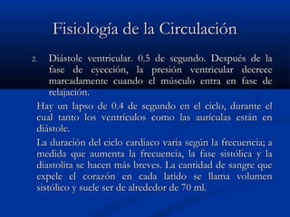 Fisiología de la CirculaciónFisiología de la Circulación
2.2. Diástole ventricular. 0.5 de segundo. Después de laDiástole ventricular. 0.5 de segundo. Después de la
fase de eyección, la presión ventricular decrecefase de eyección, la presión ventricular decrece
marcadamente cuando el músculo entra en fase demarcadamente cuando el músculo entra en fase de
relajación.relajación.
Hay un lapso de 0.4 de segundo en el ciclo, durante elHay un lapso de 0.4 de segundo en el ciclo, durante el
cual tanto los ventrículos como las aurículas están encual tanto los ventrículos como las aurículas están en
diástole.diástole.
La duración del ciclo cardiaco varia según la frecuencia; aLa duración del ciclo cardiaco varia según la frecuencia; a
medida que aumenta la frecuencia, la fase sistólica y lamedida que aumenta la frecuencia, la fase sistólica y la
diastolita se hacen más breves. La cantidad de sangre quediastolita se hacen más breves. La cantidad de sangre que
expele el corazón en cada latido se llama volumenexpele el corazón en cada latido se llama volumen
sistólico y suele ser de alrededor de 70 ml.sistólico y suele ser de alrededor de 70 ml.
 