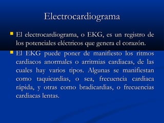 ElectrocardiogramaElectrocardiograma
 El electrocardiograma, o EKG, es un registro deEl electrocardiograma, o EKG, es un registro de
los potenciales eléctricos que genera el corazón.los potenciales eléctricos que genera el corazón.
 El EKG puede poner de manifiesto los ritmosEl EKG puede poner de manifiesto los ritmos
cardiacos anormales o arritmias cardiacas, de lascardiacos anormales o arritmias cardiacas, de las
cuales hay varios tipos. Algunas se manifiestancuales hay varios tipos. Algunas se manifiestan
como taquicardias, o sea, frecuencia cardiacacomo taquicardias, o sea, frecuencia cardiaca
rápida, y otras como bradicardias, o frecuenciasrápida, y otras como bradicardias, o frecuencias
cardiacas lentas.cardiacas lentas.
 