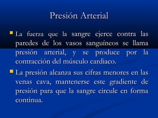 Presión ArterialPresión Arterial
 La fuerza que laLa fuerza que la sangre ejerce contra lassangre ejerce contra las
paredes de los vasos sanguíneos se llamaparedes de los vasos sanguíneos se llama
presión arterial, y se produce por lapresión arterial, y se produce por la
contracción del músculo cardiaco.contracción del músculo cardiaco.
 La presión alcanza sus cifras menores en lasLa presión alcanza sus cifras menores en las
venas cava, mantenerse este gradiente devenas cava, mantenerse este gradiente de
presión para que la sangre circule en formapresión para que la sangre circule en forma
continua.continua.
 