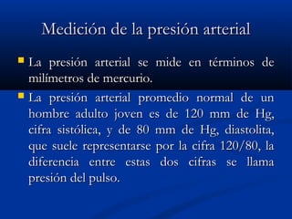 Medición de la presión arterialMedición de la presión arterial
 La presión arterial se mide en términos deLa presión arterial se mide en términos de
milímetros de mercurio.milímetros de mercurio.
 La presión arterial promedio normal de unLa presión arterial promedio normal de un
hombre adulto joven es de 120 mm de Hg,hombre adulto joven es de 120 mm de Hg,
cifra sistólica, y de 80 mm de Hg, diastolita,cifra sistólica, y de 80 mm de Hg, diastolita,
que suele representarse por la cifra 120/80, laque suele representarse por la cifra 120/80, la
diferencia entre estas dos cifras se llamadiferencia entre estas dos cifras se llama
presión del pulso.presión del pulso.
 