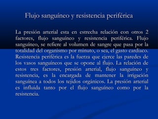 Flujo sanguíneo y resistencia periféricaFlujo sanguíneo y resistencia periférica
La presión arterial esta en estrecha relación con otros 2La presión arterial esta en estrecha relación con otros 2
factores, flujo sanguíneo y resistencia periférica. Flujofactores, flujo sanguíneo y resistencia periférica. Flujo
sanguíneo, se refiere al volumen de sangre que pasa por lasanguíneo, se refiere al volumen de sangre que pasa por la
totalidad del organismo por minuto, o sea, el gasto cardiaco.totalidad del organismo por minuto, o sea, el gasto cardiaco.
Resistencia periférica es la fuerza que ejerce las paredes deResistencia periférica es la fuerza que ejerce las paredes de
los vasos sanguíneos que se opone al flujo. La relación delos vasos sanguíneos que se opone al flujo. La relación de
estos tres factores, presión arterial, flujo sanguíneo yestos tres factores, presión arterial, flujo sanguíneo y
resistencia, es la encargada de mantener la irrigaciónresistencia, es la encargada de mantener la irrigación
sanguínea a todos los tejidos orgánicos. La presión arterialsanguínea a todos los tejidos orgánicos. La presión arterial
es influida tanto por el flujo sanguíneo como por laes influida tanto por el flujo sanguíneo como por la
resistencia.resistencia.
 