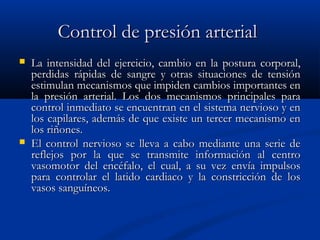 Control de presión arterialControl de presión arterial
 La intensidad del ejercicio, cambio en la postura corporal,La intensidad del ejercicio, cambio en la postura corporal,
perdidas rápidas de sangre y otras situaciones de tensiónperdidas rápidas de sangre y otras situaciones de tensión
estimulan mecanismos que impiden cambios importantes enestimulan mecanismos que impiden cambios importantes en
la presión arterial. Los dos mecanismos principales parala presión arterial. Los dos mecanismos principales para
control inmediato se encuentran en el sistema nervioso y encontrol inmediato se encuentran en el sistema nervioso y en
los capilares, además de que existe un tercer mecanismo enlos capilares, además de que existe un tercer mecanismo en
los riñones.los riñones.
 El control nervioso se lleva a cabo mediante una serie deEl control nervioso se lleva a cabo mediante una serie de
reflejos por la que se transmite información al centroreflejos por la que se transmite información al centro
vasomotor del encéfalo, el cual, a su vez envía impulsosvasomotor del encéfalo, el cual, a su vez envía impulsos
para controlar el latido cardiaco y la constricción de lospara controlar el latido cardiaco y la constricción de los
vasos sanguíneos.vasos sanguíneos.
 
