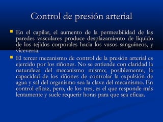 Control de presión arterialControl de presión arterial
 En el capilar, el aumento de la permeabilidad de lasEn el capilar, el aumento de la permeabilidad de las
paredes vasculares produce desplazamiento de líquidoparedes vasculares produce desplazamiento de líquido
de los tejidos corporales hacia los vasos sanguíneos, yde los tejidos corporales hacia los vasos sanguíneos, y
viceversa.viceversa.
 El tercer mecanismo de control de la presión arterial esEl tercer mecanismo de control de la presión arterial es
ejercido por los riñones. No se entiende con claridad laejercido por los riñones. No se entiende con claridad la
naturaleza del mecanismo mismo; posiblemente, lanaturaleza del mecanismo mismo; posiblemente, la
capacidad de los riñones de controlar la expulsión decapacidad de los riñones de controlar la expulsión de
agua y sal del organismo sea la clave del mecanismo. Enagua y sal del organismo sea la clave del mecanismo. En
control eficaz, pero, de los tres, es el que responde máscontrol eficaz, pero, de los tres, es el que responde más
lentamente y suele requerir horas para que sea eficaz.lentamente y suele requerir horas para que sea eficaz.
 