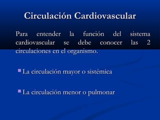 Circulación CardiovascularCirculación Cardiovascular
Para entender la función del sistemaPara entender la función del sistema
cardiovascular se debe conocer las 2cardiovascular se debe conocer las 2
circulaciones en el organismo.circulaciones en el organismo.
 La circulación mayor o sistémicaLa circulación mayor o sistémica
 La circulación menor o pulmonarLa circulación menor o pulmonar
 