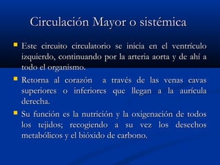 Circulación Mayor o sistémicaCirculación Mayor o sistémica
 Este circuito circulatorio se inicia en el ventrículoEste circuito circulatorio se inicia en el ventrículo
izquierdo, continuando por la arteria aorta y de ahí aizquierdo, continuando por la arteria aorta y de ahí a
todo el organismo.todo el organismo.
 Retorna al corazón a través de las venas cavasRetorna al corazón a través de las venas cavas
superiores o inferiores que llegan a la aurículasuperiores o inferiores que llegan a la aurícula
derecha.derecha.
 Su función es la nutrición y la oxigenación de todosSu función es la nutrición y la oxigenación de todos
los tejidos; recogiendo a su vez los desechoslos tejidos; recogiendo a su vez los desechos
metabólicos y el bióxido de carbono.metabólicos y el bióxido de carbono.
 