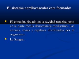 El sistema cardiovascular esta formado:El sistema cardiovascular esta formado:
 El corazón, situado en la cavidad torácica justoEl corazón, situado en la cavidad torácica justo
en la parte media denominada mediastino. Lasen la parte media denominada mediastino. Las
arterias, venas y capilares distribuidos por elarterias, venas y capilares distribuidos por el
organismo.organismo.
 La Sangre.La Sangre.
 