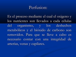 Perfusion:Perfusion:
Es el proceso mediante el cual el oxigeno yEs el proceso mediante el cual el oxigeno y
los nutrientes son llevados a cada célulaslos nutrientes son llevados a cada células
del organismo, y los deshechosdel organismo, y los deshechos
metabólicos y el bióxido de carbono sonmetabólicos y el bióxido de carbono son
removidos. Para que se lleve a cabo esremovidos. Para que se lleve a cabo es
necesario contar con una integridad denecesario contar con una integridad de
arterias, venas y capilares.arterias, venas y capilares.
 
