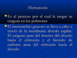HematosisHematosis
 Es el proceso por el cual la sangre seEs el proceso por el cual la sangre se
oxigena en los pulmonesoxigena en los pulmones
 El intercambio gaseoso se lleva a cabo aEl intercambio gaseoso se lleva a cabo a
través de la membrana alveolo capilar.través de la membrana alveolo capilar.
El oxigeno pasa del interior del alveoloEl oxigeno pasa del interior del alveolo
hacia el eritrocito y el bióxido dehacia el eritrocito y el bióxido de
carbono pasa del eritrocito hacia elcarbono pasa del eritrocito hacia el
alveolo.alveolo.
 