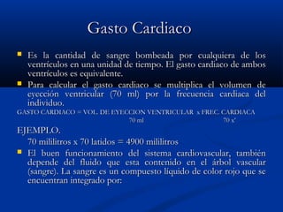 Gasto CardiacoGasto Cardiaco
 Es la cantidad de sangre bombeada por cualquiera de losEs la cantidad de sangre bombeada por cualquiera de los
ventrículos en una unidad de tiempo. El gasto cardiaco de ambosventrículos en una unidad de tiempo. El gasto cardiaco de ambos
ventrículos es equivalente.ventrículos es equivalente.
 Para calcular el gasto cardiaco se multiplica el volumen dePara calcular el gasto cardiaco se multiplica el volumen de
eyección ventricular (70 ml) por la frecuencia cardiaca deleyección ventricular (70 ml) por la frecuencia cardiaca del
individuo.individuo.
GASTO CARDIACOGASTO CARDIACO = VOL. DE EYECCION VENTRICULAR x FREC. CARDIACA= VOL. DE EYECCION VENTRICULAR x FREC. CARDIACA
70 ml 70 x’70 ml 70 x’
EJEMPLO.EJEMPLO.
70 mililitros x 70 latidos = 4900 mililitros70 mililitros x 70 latidos = 4900 mililitros
 El buen funcionamiento del sistema cardiovascular, tambiénEl buen funcionamiento del sistema cardiovascular, también
depende del fluido que esta contenido en el árbol vasculardepende del fluido que esta contenido en el árbol vascular
(sangre). La sangre es un compuesto líquido de color rojo que se(sangre). La sangre es un compuesto líquido de color rojo que se
encuentran integrado por:encuentran integrado por:
 