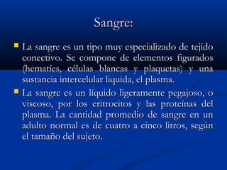 Sangre:Sangre:
 La sangre es un tipo muy especializado de tejidoLa sangre es un tipo muy especializado de tejido
conectivo. Se compone de elementos figuradosconectivo. Se compone de elementos figurados
(hematíes, células blancas y plaquetas) y una(hematíes, células blancas y plaquetas) y una
sustancia intercelular liquida, el plasma.sustancia intercelular liquida, el plasma.
 La sangre es un líquido ligeramente pegajoso, oLa sangre es un líquido ligeramente pegajoso, o
viscoso, por los eritrocitos y las proteínas delviscoso, por los eritrocitos y las proteínas del
plasma. La cantidad promedio de sangre en unplasma. La cantidad promedio de sangre en un
adulto normal es de cuatro a cinco litros, segúnadulto normal es de cuatro a cinco litros, según
el tamaño del sujeto.el tamaño del sujeto.
 