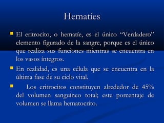 HematíesHematíes
 El eritrocito, o hematíe, es el único “Verdadero”El eritrocito, o hematíe, es el único “Verdadero”
elemento figurado de la sangre, porque es el únicoelemento figurado de la sangre, porque es el único
que realiza sus funciones mientras se encuentra enque realiza sus funciones mientras se encuentra en
los vasos íntegros.los vasos íntegros.
 En realidad, es una célula que se encuentra en laEn realidad, es una célula que se encuentra en la
última fase de su ciclo vital.última fase de su ciclo vital.
 Los eritrocitos constituyen alrededor de 45%Los eritrocitos constituyen alrededor de 45%
del volumen sanguíneo total; este porcentaje dedel volumen sanguíneo total; este porcentaje de
volumen se llama hematocrito.volumen se llama hematocrito.
 