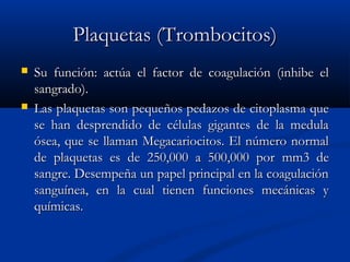 Plaquetas (Trombocitos)Plaquetas (Trombocitos)
 Su función: actúa el factor de coagulación (inhibe elSu función: actúa el factor de coagulación (inhibe el
sangrado).sangrado).
 Las plaquetas son pequeLas plaquetas son pequeños pedazos de citoplasma queños pedazos de citoplasma que
se han desprendido de células gigantes de la medulase han desprendido de células gigantes de la medula
ósea, que se llaman Megacariocitos. El número normalósea, que se llaman Megacariocitos. El número normal
de plaquetas es de 250,000 a 500,000 porde plaquetas es de 250,000 a 500,000 por mm3 demm3 de
sangre. Desempeña un papel principal en la coagulaciónsangre. Desempeña un papel principal en la coagulación
sanguínea, en la cual tienen funciones mecánicas ysanguínea, en la cual tienen funciones mecánicas y
químicas.químicas.
 
