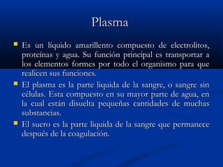 PlasmaPlasma
 EsEs un líquido amarillento compuesto de electrolitos,un líquido amarillento compuesto de electrolitos,
proteínas y agua. Su función principal es transportar aproteínas y agua. Su función principal es transportar a
los elementos formes por todo el organismo para quelos elementos formes por todo el organismo para que
realicen sus funciones.realicen sus funciones.
 El plasma es la parte liquida de la sangre, o sangre sinEl plasma es la parte liquida de la sangre, o sangre sin
células. Esta compuesto en su mayor parte de agua, encélulas. Esta compuesto en su mayor parte de agua, en
la cual están disuelta pequeñas cantidades de muchasla cual están disuelta pequeñas cantidades de muchas
substancias.substancias.
 El suero es la parte liquida de la sangre que permaneceEl suero es la parte liquida de la sangre que permanece
después de la coagulación.después de la coagulación.
 
