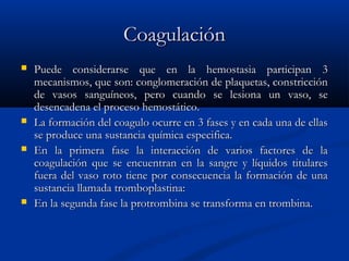 CoagulaciónCoagulación
 Puede considerarse que en la hemostasia participan 3Puede considerarse que en la hemostasia participan 3
mecanismos, que son: conglomeración de plaquetas, constricciónmecanismos, que son: conglomeración de plaquetas, constricción
de vasos sanguíneos, pero cuando se lesiona un vaso, sede vasos sanguíneos, pero cuando se lesiona un vaso, se
desencadena el proceso hemostático.desencadena el proceso hemostático.
 La formación del coagulo ocurre en 3 fases y en cada una de ellasLa formación del coagulo ocurre en 3 fases y en cada una de ellas
se produce una sustancia química especifica.se produce una sustancia química especifica.
 En la primera fase la interacción de varios factores de laEn la primera fase la interacción de varios factores de la
coagulación que se encuentran en la sangre y líquidos titularescoagulación que se encuentran en la sangre y líquidos titulares
fuera del vaso roto tiene por consecuencia la formación de unafuera del vaso roto tiene por consecuencia la formación de una
sustancia llamada tromboplastina:sustancia llamada tromboplastina:
 En la segunda fase la protrombina se transforma en trombina.En la segunda fase la protrombina se transforma en trombina.
 