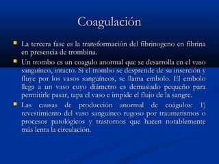 CoagulaciónCoagulación
 La tercera fase es la transformación del fibrinogeno en fibrinaLa tercera fase es la transformación del fibrinogeno en fibrina
en presencia de trombina.en presencia de trombina.
 Un trombo es un coagulo anormal que se desarrolla en el vasoUn trombo es un coagulo anormal que se desarrolla en el vaso
sanguíneo, intacto. Si el trombo se desprende de su inserción ysanguíneo, intacto. Si el trombo se desprende de su inserción y
fluye por los vasos sanguíneos, se llama embolo. El embolofluye por los vasos sanguíneos, se llama embolo. El embolo
llega a un vaso cuyo diámetro es demasiado pequeño parallega a un vaso cuyo diámetro es demasiado pequeño para
permitirle pasar, tapa el vaso e impide el flujo de la sangre.permitirle pasar, tapa el vaso e impide el flujo de la sangre.
 Las causas de producción anormal de coágulos: 1)Las causas de producción anormal de coágulos: 1)
revestimiento del vaso sanguíneo rugoso por traumatismos orevestimiento del vaso sanguíneo rugoso por traumatismos o
procesos patológicos y trastornos que hacen notablementeprocesos patológicos y trastornos que hacen notablemente
más lenta la circulación.más lenta la circulación.
 