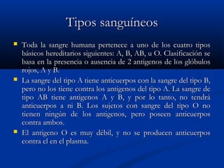 Tipos sanguíneosTipos sanguíneos
 Toda la sangre humana pertenece a uno de los cuatro tiposToda la sangre humana pertenece a uno de los cuatro tipos
básicos hereditarios siguientes: A, B, AB, u O. Clasificación sebásicos hereditarios siguientes: A, B, AB, u O. Clasificación se
basa en la presencia o ausencia de 2 antigenos de los glóbulosbasa en la presencia o ausencia de 2 antigenos de los glóbulos
rojos, A y B.rojos, A y B.
 La sangre del tipo A tiene anticuerpos con la sangre del tipo B,La sangre del tipo A tiene anticuerpos con la sangre del tipo B,
pero no los tiene contra los antigenos del tipo A. La sangre depero no los tiene contra los antigenos del tipo A. La sangre de
tipo AB tiene antigenos A y B, y por lo tanto, no tendrátipo AB tiene antigenos A y B, y por lo tanto, no tendrá
anticuerpos a ni B. Los sujetos con sangre del tipo O noanticuerpos a ni B. Los sujetos con sangre del tipo O no
tienen ningún de los antigenos, pero poseen anticuerpostienen ningún de los antigenos, pero poseen anticuerpos
contra ambos.contra ambos.
 El antigeno O es muy débil, y no se producen anticuerposEl antigeno O es muy débil, y no se producen anticuerpos
contra el en el plasma.contra el en el plasma.
 