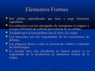 Elementos FormesElementos Formes
 Son células especializadas que tiene a cargo funcionesSon células especializadas que tiene a cargo funciones
específicas.específicas.
 Los eritrocitos son los encargados de transportar el oxigeno yLos eritrocitos son los encargados de transportar el oxigeno y
recoger el bióxido de carbono proveniente de las células.recoger el bióxido de carbono proveniente de las células.
 Ayudados por la hemoglobina dan el color a la sangreAyudados por la hemoglobina dan el color a la sangre
 Los leucocitos son los responsables de los mecanismos deLos leucocitos son los responsables de los mecanismos de
defensa.defensa.
 Las plaquetas llevan a cabo la función de cohibir y controlarLas plaquetas llevan a cabo la función de cohibir y controlar
las hemorragias.las hemorragias.
 La medula ósea roja (localizada en huesos largos) es laLa medula ósea roja (localizada en huesos largos) es la
responsable de la producción de elementos formes de laresponsable de la producción de elementos formes de la
sangre.sangre.
 