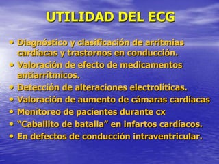 UTILIDAD DEL ECG
• Diagnóstico y clasificación de arritmias
cardíacas y trastornos en conducción.
• Valoración de efecto de medicamentos
antiarrítmicos.
• Detección de alteraciones electrolíticas.
• Valoración de aumento de cámaras cardíacas
• Monitoreo de pacientes durante cx
• “Caballito de batalla” en infartos cardíacos.
• En defectos de conducción intraventricular.
 