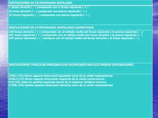 DERIVACIONES DE EXTREMIDADES BIPOLARES
I brazo derecho ( - ) comparado con el brazo izquierdo ( + )
II brazo derecho ( - ) comparado con pierna izquierda ( + )
III brazo izquierdo ( - ) comparado con pierna izquierda ( + )
DERIVACIONES DE EXTREMIDADES UNIPOLARES AUMENTADAS
aVR brazo derecho ( + ) comparado con el voltaje medio del brazo izquierdo y la pierna izquierda ( - )
aVL brazo izquierdo ( + ) comparado con el voltaje medio del brazo derecho y la pierna izquierda ( - )
aVF pierna izquierda ( + ) compara con el voltaje medio del brazo derecho y el brazo izquierdo ( - )
DERIVACIONES TORACICAS PRECORDIALES UNIPOLARES MAS ELECTRODOS EXPLORADORES
CV6LL (V2) Sexto espacio intercostal izquierdo cerca de la unión costoesternal.
CV6LU (V4) Sexto espacio intercostal izquierdo en la unión costocondral.
V10 (V6) Sobre la apófisis espinosa dorsal de la séptima vértebra torácica.
CV5RL (V5) Quinto espacio intercostal derecho cerca de la unión costoesternal.
 