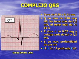 COMPLEJO QRS
• Dura de 0,06 a 0,11 seg.
• Q no más de 0.04 seg
HS. No tener más de 0,2
mV, ni tener más de ¼
de R.
• R dura < de 0,07 seg y
voltaje varía de 0,4 a 2,2
mV.
• S, su max. profundidad
de 0,6 mV
• R VI / S profunda VD
Clínica DOVER, 2002
 
