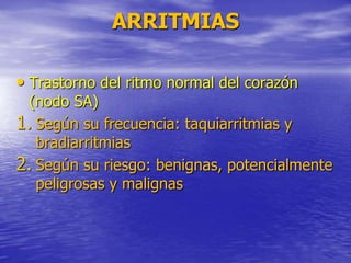 ARRITMIAS
• Trastorno del ritmo normal del corazón
(nodo SA)
1. Según su frecuencia: taquiarritmias y
bradiarritmias
2. Según su riesgo: benignas, potencialmente
peligrosas y malignas
 