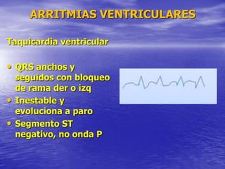 ARRITMIAS VENTRICULARES
Taquicardia ventricular
• QRS anchos y
seguidos con bloqueo
de rama der o izq
• Inestable y
evoluciona a paro
• Segmento ST
negativo, no onda P
 