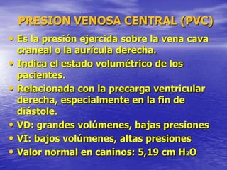 PRESION VENOSA CENTRAL (PVC)
• Es la presión ejercida sobre la vena cava
craneal o la aurícula derecha.
• Indica el estado volumétrico de los
pacientes.
• Relacionada con la precarga ventricular
derecha, especialmente en la fin de
diástole.
• VD: grandes volúmenes, bajas presiones
• VI: bajos volúmenes, altas presiones
• Valor normal en caninos: 5,19 cm H2O
 