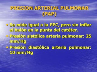 PRESION ARTERIAL PULMONAR
(PAP)
• Se mide igual a la PPC, pero sin inflar
el balón en la punta del catéter.
• Presión sistólica arteria pulmonar: 25
mm/Hg
• Presión diastólica arteria pulmonar:
10 mm/Hg
 