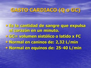 GASTO CARDIACO (Q o GC)
• Es la cantidad de sangre que expulsa
el corazón en un minuto.
• GC= volumen sistólico o latido x FC
• Normal en caninos de: 2,32 L/min
• Normal en equinos de: 25-40 L/min
 
