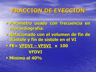 FRACCION DE EYECCION
• Parámetro usado con frecuencia en
ecocardiografía.
• Relacionado con el volumen de fin de
diástole y fin de sístole en el VI
• FE= VFDVI – VFSVI x 100
VFDVI
• Mínimo el 40%
 