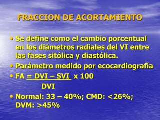 FRACCION DE ACORTAMIENTO
• Se define como el cambio porcentual
en los diámetros radiales del VI entre
las fases sitólica y diastólica.
• Parámetro medido por ecocardiografía
• FA = DVI – SVI x 100
DVI
• Normal: 33 – 40%; CMD: <26%;
DVM: >45%
 