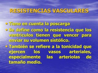 RESISTENCIAS VASCULARES
• Tiene en cuenta la poscarga
• Se define como la resistencia que los
ventrículos tienen que vencer para
enviar su volumen sistólico.
• También se refiere a la tonicidad que
ejercen los vasos arteriales,
especialmente las arteriolas de
tamaño medio.
 