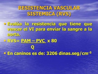 RESISTENCIA VASCULAR
SISTEMICA (RVS)
• Evalúa la resistencia que tiene que
vencer el VI para enviar la sangre a la
aorta.
• RVS= PAM – PVC x 80
Q
• En caninos es de: 3206 dinas.seg/cm-5
 
