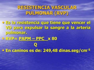 RESISTENCIA VASCULAR
PULMONAR (RVP)
• Es la resistencia que tiene que vencer el
VD para expulsar la sangre a la arteria
pulmonar.
• RVP= PAPM – PPC x 80
Q
• En caninos es de: 249,48 dinas.seg/cm-5
 
