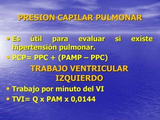 PRESION CAPILAR PULMONAR
• Es útil para evaluar si existe
hipertensión pulmonar.
• PCP= PPC + (PAMP – PPC)
TRABAJO VENTRICULAR
IZQUIERDO
• Trabajo por minuto del VI
• TVI= Q x PAM x 0,0144
 