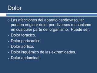 Dolor
 Las afecciones del aparato cardiovascular
pueden originar dolor por diversos mecanismo
en cualquier parte del organismo. Puede ser:
 Dolor torácico.
 Dolor pericardico.
 Dolor aórtico.
 Dolor isquémico de las extremidades.
 Dolor abdominal.
 