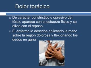 Dolor torácico
 De carácter constrictivo u opresivo del
tórax, aparece con el esfuerzo físico y se
alivia con el reposo.
 El enfermo lo describe aplicando la mano
sobre la región dolorosa y flexionando los
dedos en garra
 