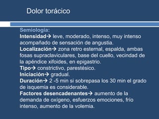 Dolor torácico
Semiología:
Intensidad leve, moderado, intenso, muy intenso
acompañado de sensación de angustia.
Localización zona retro esternal, espalda, ambas
fosas supraclaviculares, base del cuello, vecindad de
la apéndice xifoides, en epigastrio.
Tipo constrictivo, parestésico.
Iniciación gradual.
Duración 2 -5 min si sobrepasa los 30 min el grado
de isquemia es considerable.
Factores desencadenantes aumento de la
demanda de oxígeno, esfuerzos emociones, frío
intenso, aumento de la volemia.
 