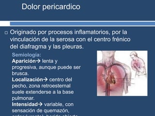 Dolor pericardico
 Originado por procesos inflamatorios, por la
vinculación de la serosa con el centro frénico
del diafragma y las pleuras.
Semiología:
Aparición lenta y
progresiva, aunque puede ser
brusca.
Localización centro del
pecho, zona retroesternal
suele extenderse a la base
pulmonar.
Intensidad variable, con
sensación de quemazón,
 