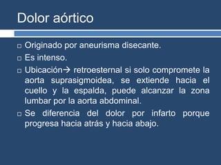 Dolor aórtico
 Originado por aneurisma disecante.
 Es intenso.
 Ubicación retroesternal si solo compromete la
aorta suprasigmoidea, se extiende hacia el
cuello y la espalda, puede alcanzar la zona
lumbar por la aorta abdominal.
 Se diferencia del dolor por infarto porque
progresa hacia atrás y hacia abajo.
 