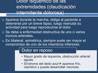 Dolor isquémico de las
extremidades (claudicación
intermitente dolorosa)
 Aparece durante la marcha, obliga al paciente a
detenerse por un breve lapso, luego reanuda su
actividad para luego reproducirse el dolor.
 Se debe a enfermedad obstructiva de uno o varios
troncos arteriales.
 Es bilateral, asimétrica, siempre suele ser mayor el
compromiso de uno de los miembros inferiores.
• Mayor grado de isquemia, obstrucción arterial
aguda.
• Síndrome del dedo azul aparece frío,
cianótico y puede desarrollar necrosis.
Dolor en reposo
 